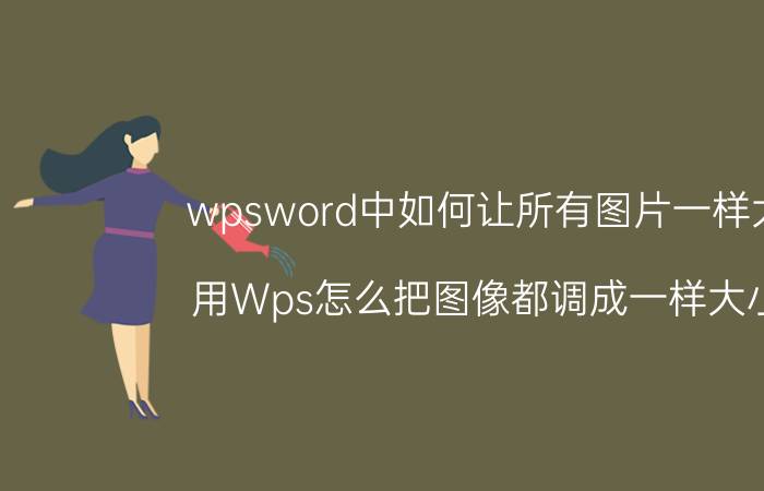 wpsword中如何让所有图片一样大小 用Wps怎么把图像都调成一样大小的？